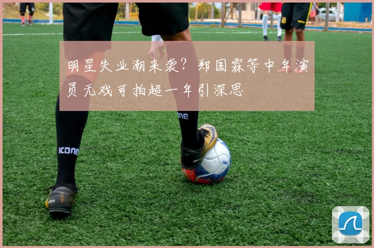 明星失业潮来袭？郑国霖等中年演员无戏可拍超一年引深思