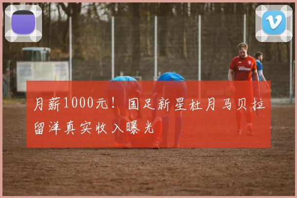 月薪1000元！国足新星杜月马贝拉留洋真实收入曝光