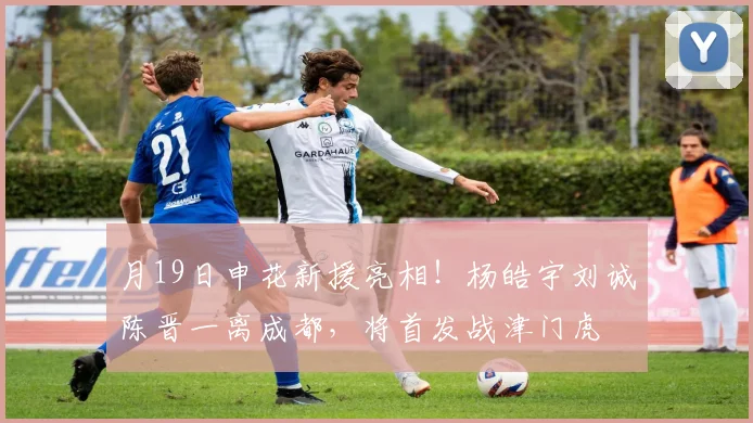 月19日申花新援亮相！杨皓宇刘诚陈晋一离成都，将首发战津门虎